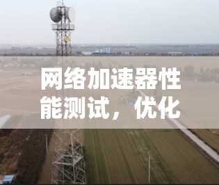 网络加速器性能测试，优化网络连接的关键