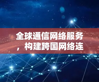 全球通信网络服务,构建跨国网络连通未来 全球通信网络服务,构建跨国网络连通未来