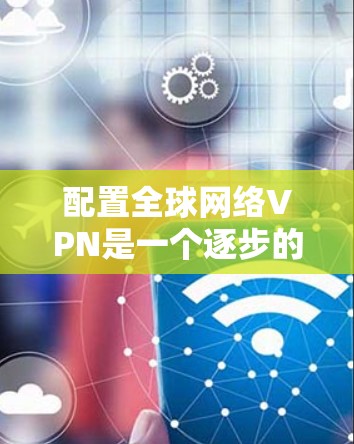 配置全球网络VPN是一个逐步的过程，需要遵循以下步骤来确保安全和流畅的访问体验。以下是详细的指南