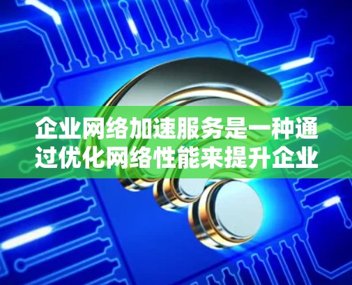 企业网络加速服务是一种通过优化网络性能来提升企业运营效率和用户体验的解决方案。以下是对该主题的详细总结和分析