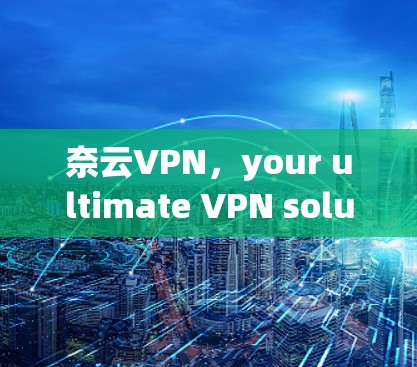 奈云VPN，your ultimate VPN solution for secure online communication